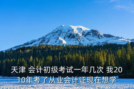 天津 會計初級考試一年幾次 我2010年考了從業會計證現在想學