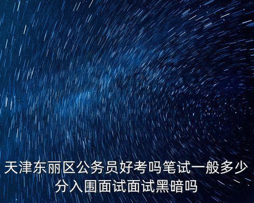 天津東麗區公務員好考嗎筆試一般多少分入圍面試面試黑暗嗎