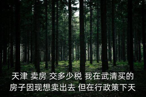 天津 賣房 交多少稅 我在武清買的房子因現想賣出去 但在行政策下天