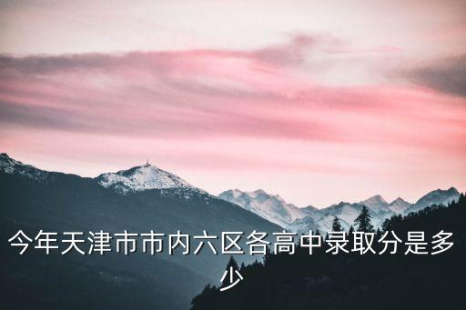 今年天津市市內(nèi)六區(qū)各高中錄取分是多少