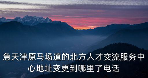 天津市富民路街電話，急天津原馬場道的北方人才交流服務(wù)中心地址變更到哪里了電話