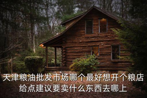 天津糧油批發市場哪個最好想開個糧店給點建議要賣什么東西去哪上