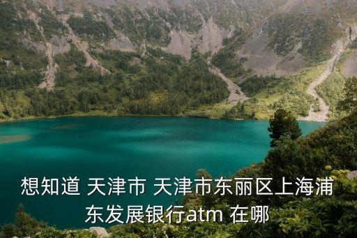 想知道 天津市 天津市東麗區(qū)上海浦東發(fā)展銀行atm 在哪