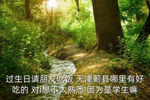 過生日請(qǐng)朋友吃飯 天津薊縣哪里有好吃的 對(duì)i想不太熟悉 因?yàn)槭菍W(xué)生嘛