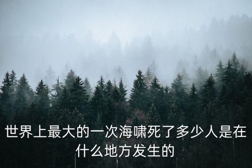 大海嘯，世界上最大的一次海嘯死了多少人是在什么地方發生的