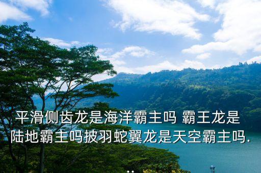 平滑側(cè)齒龍是海洋霸主嗎 霸王龍是 陸地霸主嗎披羽蛇翼龍是天空霸主嗎...