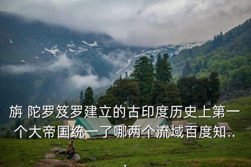 旃 陀羅笈羅建立的古印度歷史上第一個大帝國統一了哪兩個流域百度知...