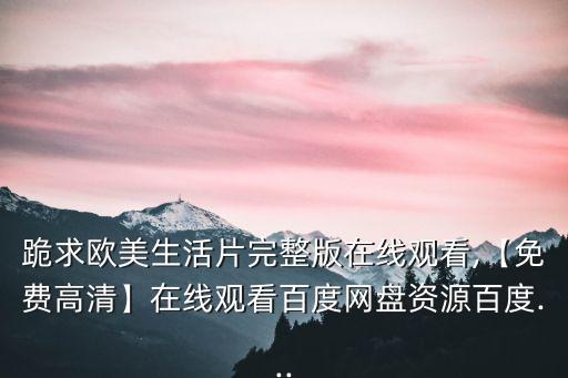 跪求歐美生活片完整版在線觀看,【免費高清】在線觀看百度網盤資源百度...