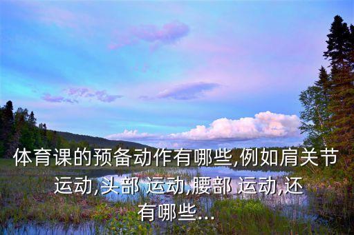 體育課的預備動作有哪些,例如肩關節 運動,頭部 運動,腰部 運動,還有哪些...