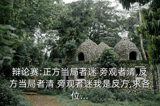 辯論賽:正方當(dāng)局者迷 旁觀者清,反方當(dāng)局者清 旁觀者迷我是反方,求各位...