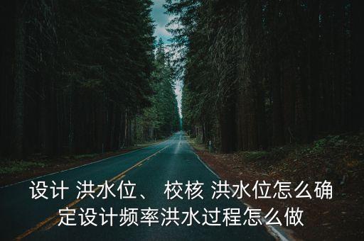 設(shè)計(jì) 洪水位、 校核 洪水位怎么確定設(shè)計(jì)頻率洪水過(guò)程怎么做