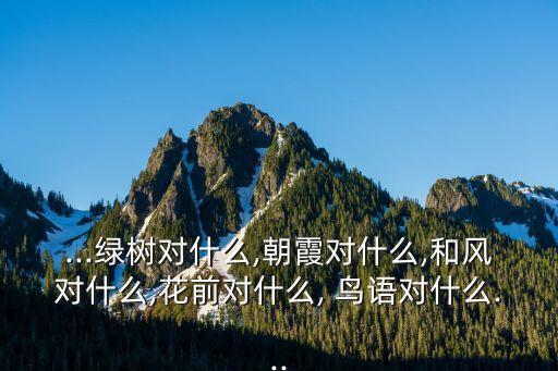 ...綠樹對什么,朝霞對什么,和風對什么,花前對什么, 鳥語對什么...