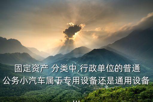  固定資產 分類中,行政單位的普通公務小汽車屬于專用設備還是通用設備...