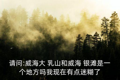 請問:威海大 乳山和威海 銀灘是一個地方嗎我現在有點迷糊了