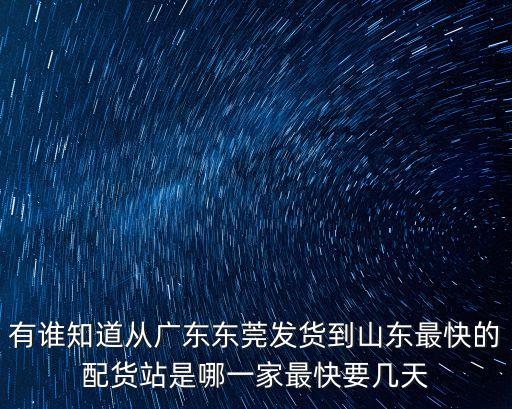 有誰知道從廣東東莞發貨到山東最快的配貨站是哪一家最快要幾天