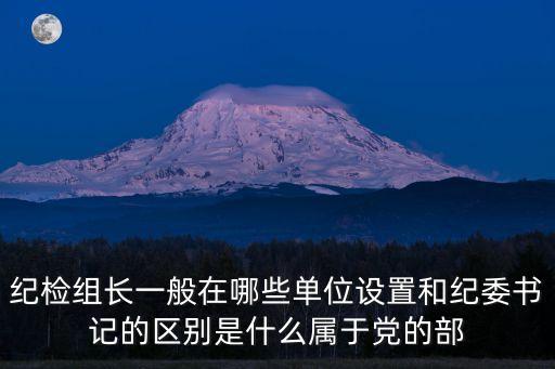 紀檢組長一般在哪些單位設置和紀委書記的區別是什么屬于黨的部