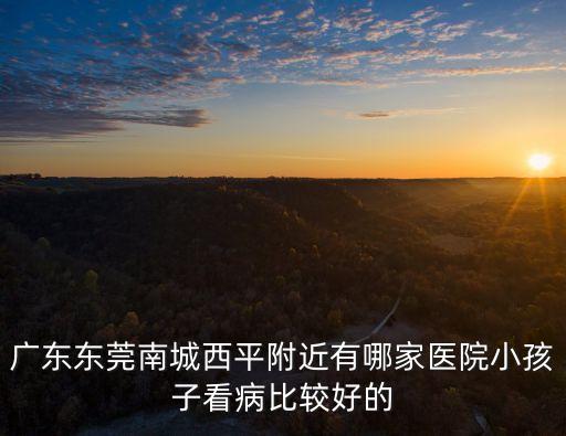 廣東東莞南城西平附近有哪家醫院小孩子看病比較好的