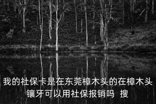 我的社保卡是在東莞樟木頭的在樟木頭鑲牙可以用社保報銷嗎  搜