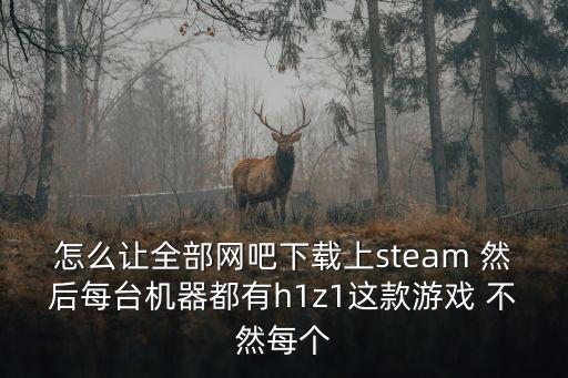 怎么讓全部網吧下載上steam 然后每臺機器都有h1z1這款游戲 不然每個