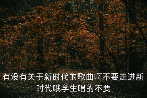 有沒有關(guān)于新時(shí)代的歌曲啊不要走進(jìn)新時(shí)代哦學(xué)生唱的不要