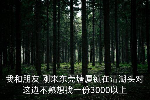 我和朋友 剛來東莞塘廈鎮在清湖頭對這邊不熟想找一份3000以上
