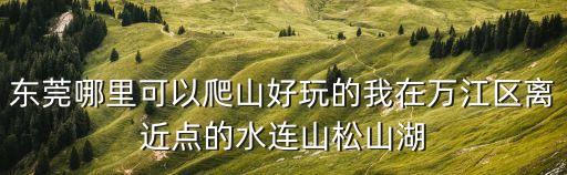 東莞周邊爬山，東莞哪里可以爬山好玩的我在萬江區離近點的水連山松山湖