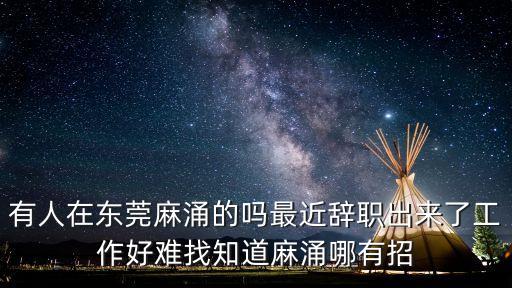 有人在東莞麻涌的嗎最近辭職出來了工作好難找知道麻涌哪有招