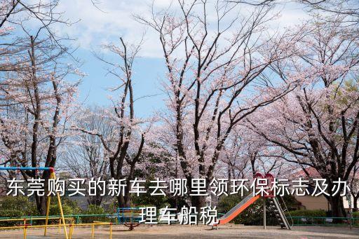 東莞購買的新車去哪里領環(huán)保標志及辦理車船稅