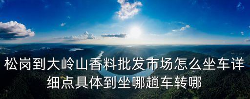 松崗到大嶺山香料批發市場怎么坐車詳細點具體到坐哪趟車轉哪