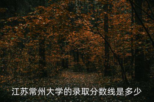 常州大學分數線，江蘇常州大學的錄取分數線是多少