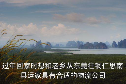 過年回家時想和老鄉從東莞往銅仁思南縣運家具有合適的物流公司