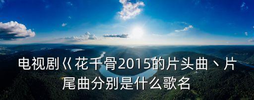 電視劇巜花千骨2015的片頭曲丶片尾曲分別是什么歌名