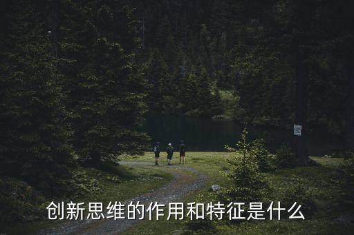 創新思維的特征，創新思維的作用和特征是什么