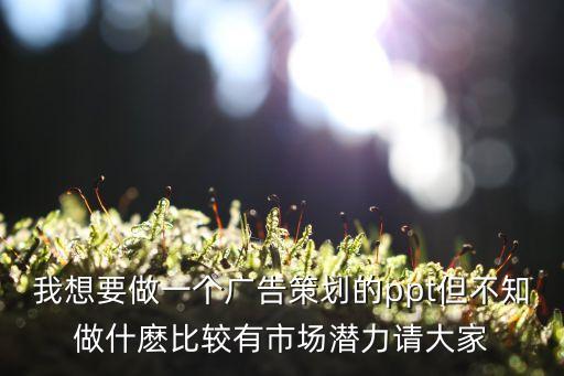 我想要做一個廣告策劃的ppt但不知做什麼比較有市場潛力請大家