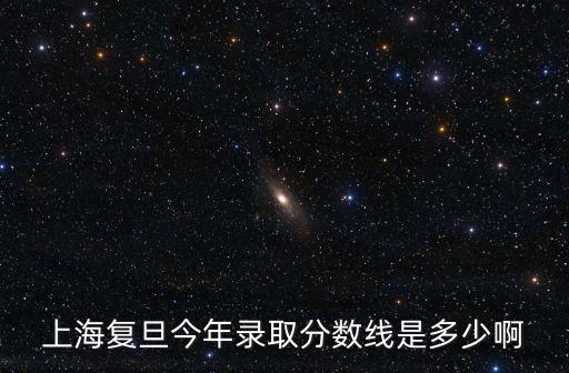 上海復旦今年錄取分數線是多少啊