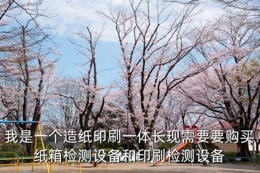 我是一個造紙印刷一體長現需要要購買紙箱檢測設備和印刷檢測設備