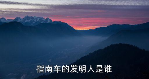 指南車是誰發明的，指南車的發明者是