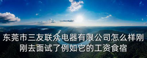 東莞市三友聯眾電器有限公司怎么樣剛剛去面試了例如它的工資食宿