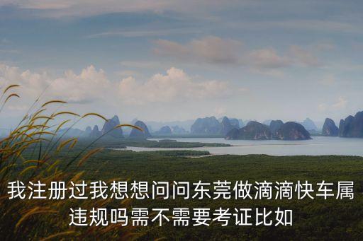 我注冊過我想想問問東莞做滴滴快車屬違規(guī)嗎需不需要考證比如