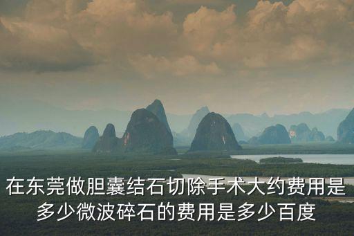 在東莞做膽囊結石切除手術大約費用是多少微波碎石的費用是多少百度