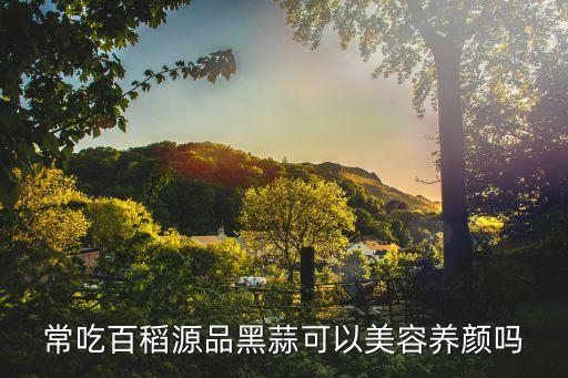 常吃百稻源品黑蒜可以美容養(yǎng)顏嗎