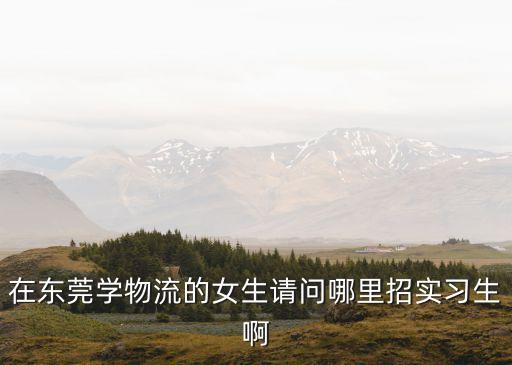 在東莞學物流的女生請問哪里招實習生啊
