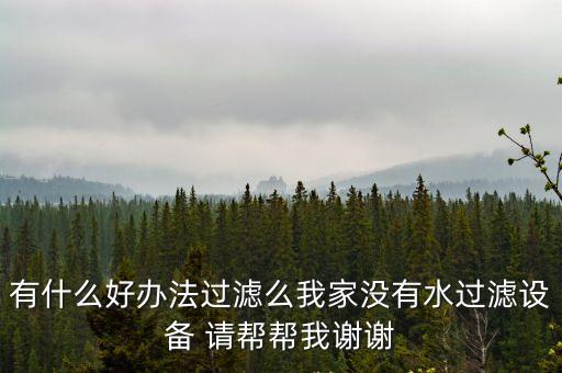有什么好辦法過濾么我家沒有水過濾設備 請幫幫我謝謝