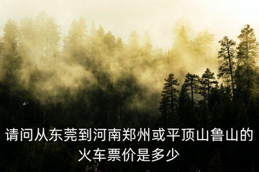 請問從東莞到河南鄭州或平頂山魯山的火車票價是多少