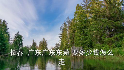 長春  廣東廣東東菀 要多少錢怎么走