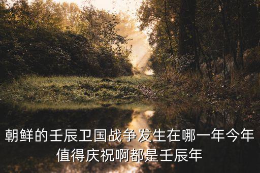 朝鮮的壬辰衛(wèi)國(guó)戰(zhàn)爭(zhēng)發(fā)生在哪一年今年值得慶祝啊都是壬辰年