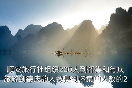 東莞順安旅游公司，順安旅行社組織200人到懷集和德慶旅游到德慶的人數是到懷集的人數的2