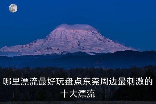 東莞市漂流，哪里漂流最好玩盤(pán)點(diǎn)東莞周邊最刺激的十大漂流