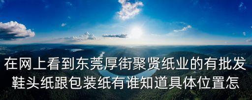 在網上看到東莞厚街聚賢紙業的有批發鞋頭紙跟包裝紙有誰知道具體位置怎
