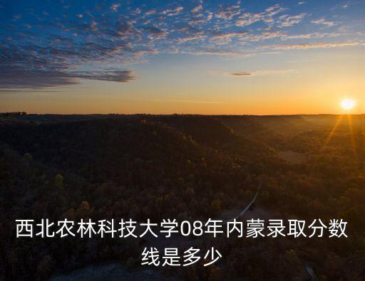 西北農林科技大學分數線，西北農林科技大學08年內蒙錄取分數線是多少